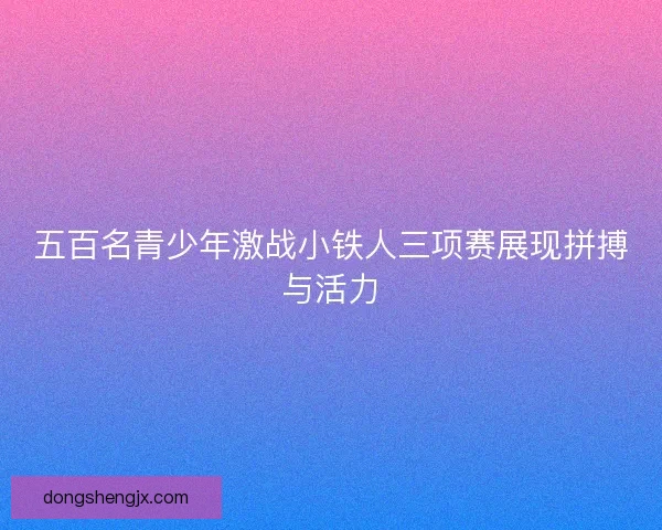 五百名青少年激战小铁人三项赛展现拼搏与活力